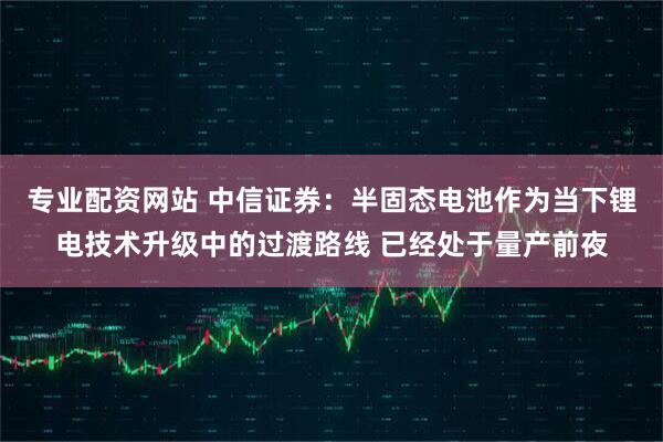 专业配资网站 中信证券：半固态电池作为当下锂电技术升级中的过渡路线 已经处于量产前夜