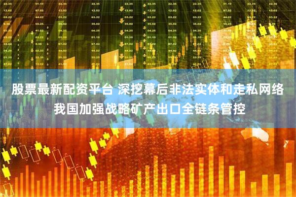 股票最新配资平台 深挖幕后非法实体和走私网络 我国加强战略矿产出口全链条管控