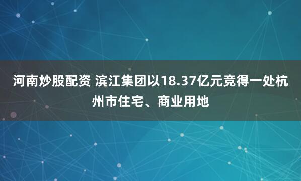 河南炒股配资 滨江集团以18.37亿元竞得一处杭州市住宅、商业用地