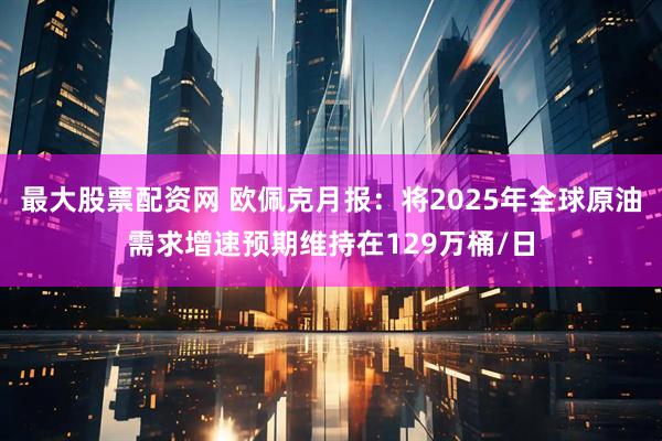 最大股票配资网 欧佩克月报：将2025年全球原油需求增速预期维持在129万桶/日