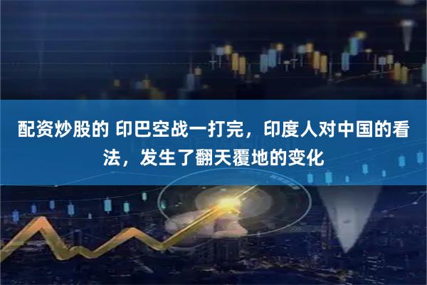 配资炒股的 印巴空战一打完，印度人对中国的看法，发生了翻天覆地的变化