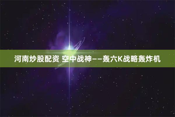 河南炒股配资 空中战神——轰六K战略轰炸机
