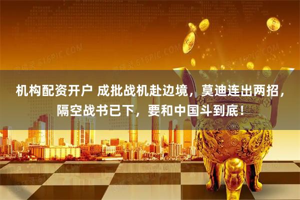 机构配资开户 成批战机赴边境，莫迪连出两招，隔空战书已下，要和中国斗到底！