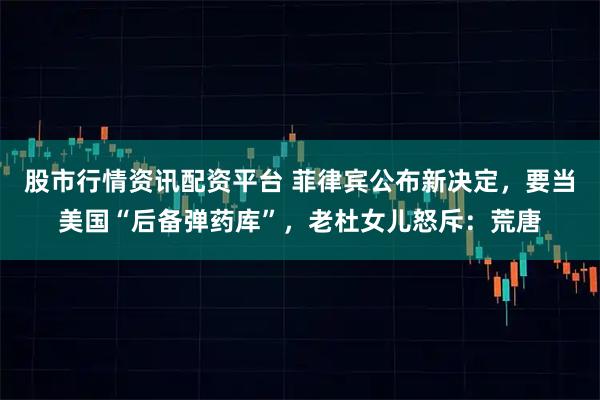 股市行情资讯配资平台 菲律宾公布新决定，要当美国“后备弹药库”，老杜女儿怒斥：荒唐