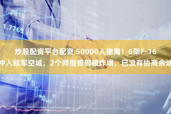 炒股配资平台配资 50000人撤离！6架F-16冲入敌军空域，2个师指挥部被炸塌，已没有协商余地