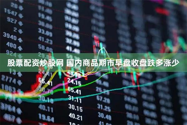 股票配资炒股网 国内商品期市早盘收盘跌多涨少