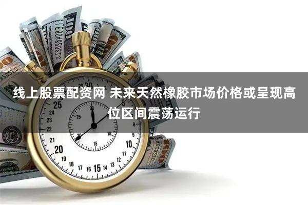线上股票配资网 未来天然橡胶市场价格或呈现高位区间震荡运行