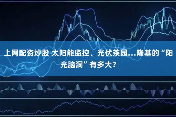 上网配资炒股 太阳能监控、光伏茶园…隆基的“阳光脑洞”有多大？