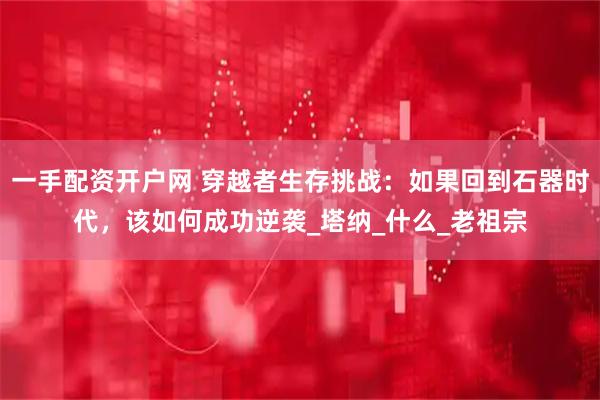 一手配资开户网 穿越者生存挑战：如果回到石器时代，该如何成功逆袭_塔纳_什么_老祖宗