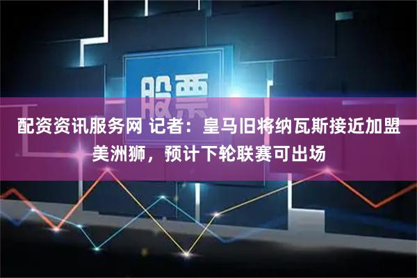 配资资讯服务网 记者：皇马旧将纳瓦斯接近加盟美洲狮，预计下轮联赛可出场