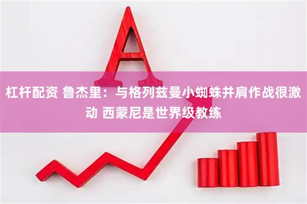 杠杆配资 鲁杰里：与格列兹曼小蜘蛛并肩作战很激动 西蒙尼是世界级教练