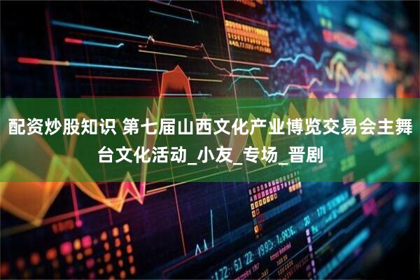 配资炒股知识 第七届山西文化产业博览交易会主舞台文化活动_小友_专场_晋剧