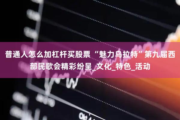 普通人怎么加杠杆买股票 “魅力乌拉特”第九届西部民歌会精彩纷呈_文化_特色_活动