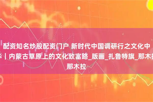 配资知名炒股配资门户 新时代中国调研行之文化中华｜内蒙古草原上的文化致富路_版画_扎鲁特旗_那木拉