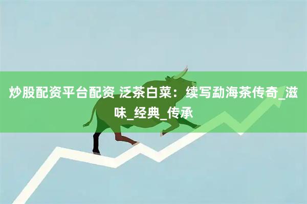 炒股配资平台配资 泛茶白菜：续写勐海茶传奇_滋味_经典_传承