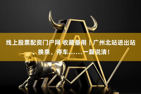 线上股票配资门户网 收藏备用｜广州北站进出站、换乘、停车……一篇说清！