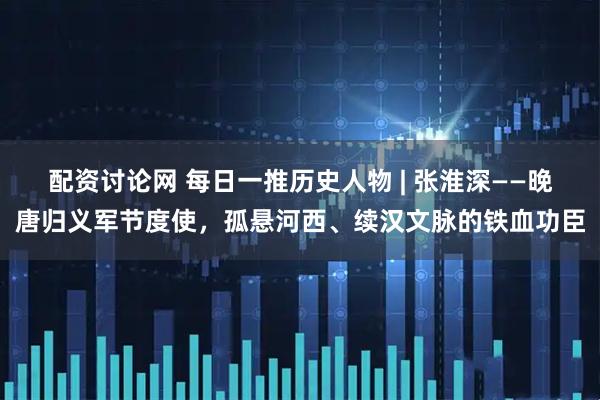 配资讨论网 每日一推历史人物 | 张淮深——晚唐归义军节度使，孤悬河西、续汉文脉的铁血功臣