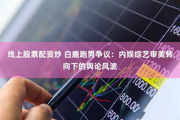 线上股票配资炒 白鹿跑男争议：内娱综艺审美转向下的舆论风波