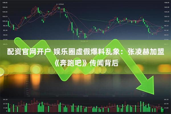 配资官网开户 娱乐圈虚假爆料乱象：张凌赫加盟《奔跑吧》传闻背后