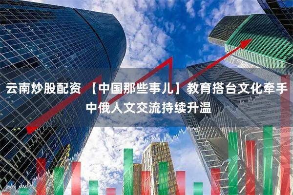 云南炒股配资 【中国那些事儿】教育搭台文化牵手 中俄人文交流持续升温