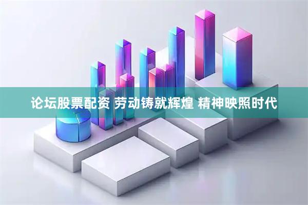 论坛股票配资 劳动铸就辉煌 精神映照时代