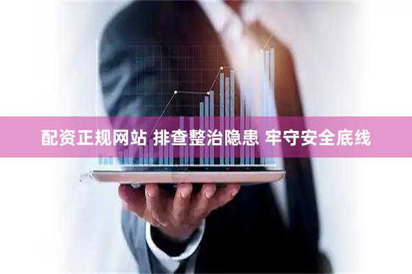 配资正规网站 排查整治隐患 牢守安全底线
