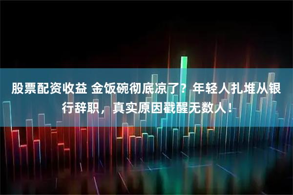 股票配资收益 金饭碗彻底凉了?年轻人扎堆从银行辞职,真实原因戳醒无数人!