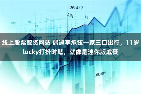 线上股票配资网站 偶遇李承铉一家三口出行，11岁lucky打扮时髦，就像是迷你版戚薇