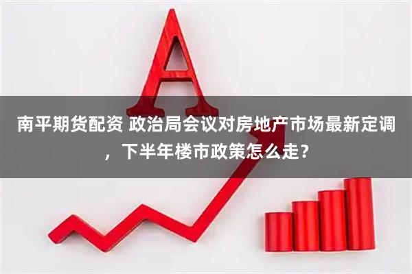 南平期货配资 政治局会议对房地产市场最新定调，下半年楼市政策怎么走？